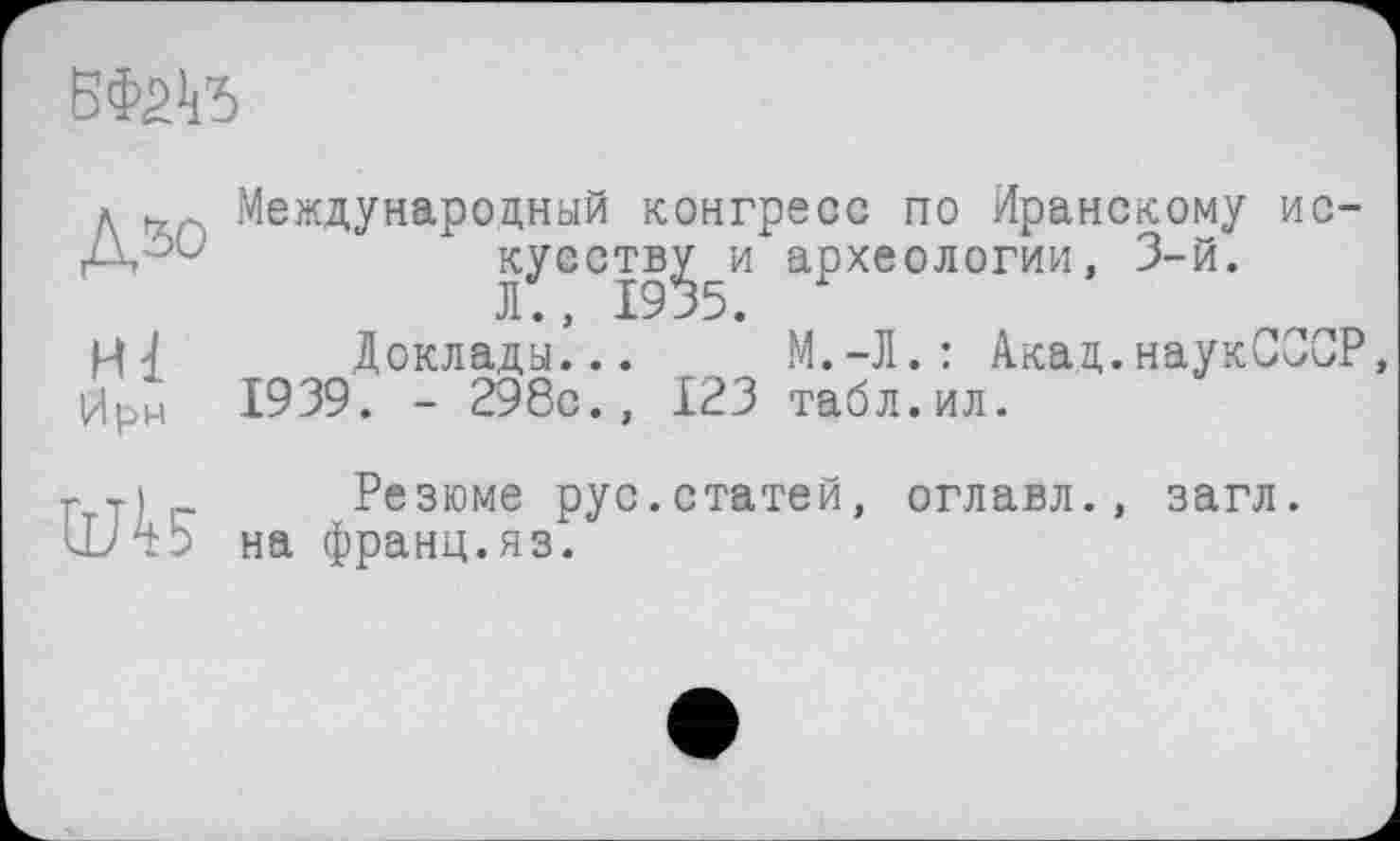 ﻿БФйк'б
Дзо
Hl
Ирм
Международный конгресс по Иранскому ис куеств^ и археологии, 3-й.
Доклады...	М,—Л. : Акад.наукССС
1939. - 298с., 123 табл.ил.

Резюме рус.статей, оглавл., на франц.яз.
загл.